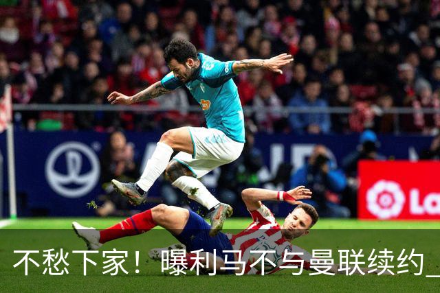 不愁下家！曝利马不与曼联续约 巴萨马竞都想夏窗免签他