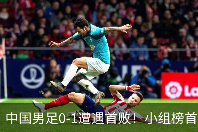 中国男足0-1遭遇首败！小组榜首让位，提前晋级的希望渺茫