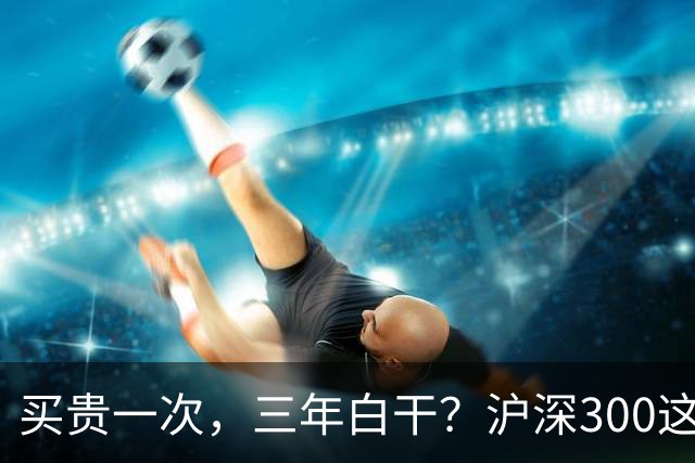 买贵一次，三年白干？沪深300这轮教训，很多人还没看懂